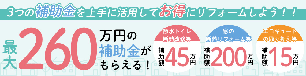 3つの補助金を上手に活用してお得にリフォームしよう！！最大260万円の補助金がもらえる！断水トイレ 断熱改修等 補助額45万円,窓の断熱 リフォーム等 補助額200万円,エコキュートの取り換え等 補助額15万円